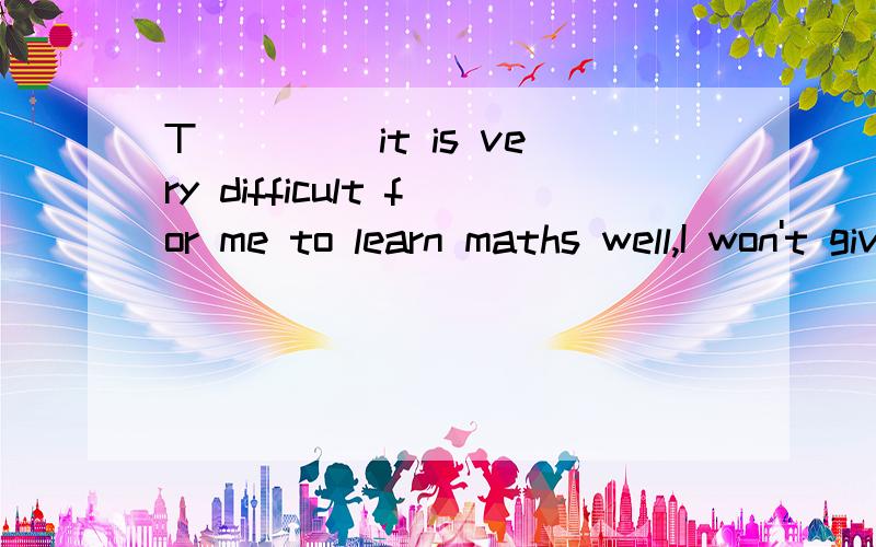 T____ it is very difficult for me to learn maths well,I won't give it up.