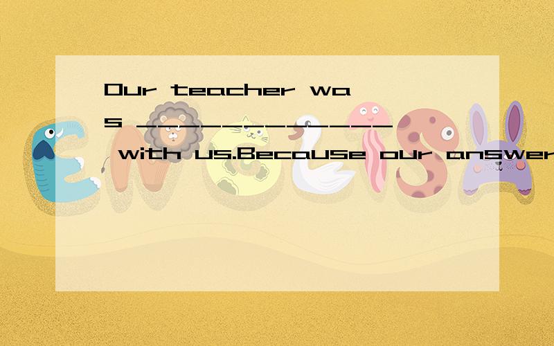 Our teacher was ____________ with us.Because our answers are ___________.A.satisfy; satisfy B.satisfied; satisfying C.satisfied; satisfaction D.satisfying; satisfied 选什么,为什么?