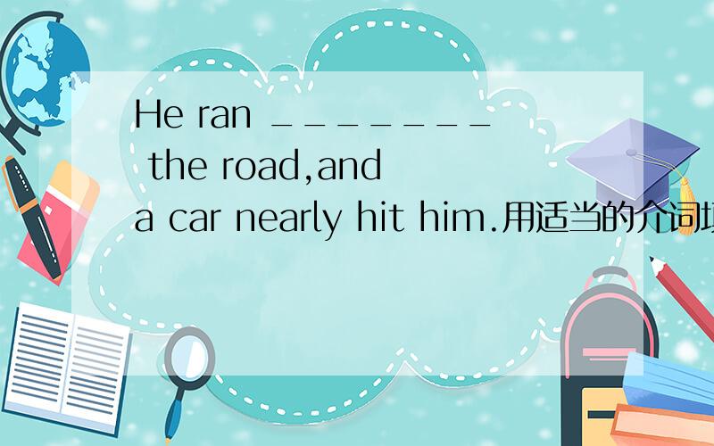 He ran _______ the road,and a car nearly hit him.用适当的介词填空.