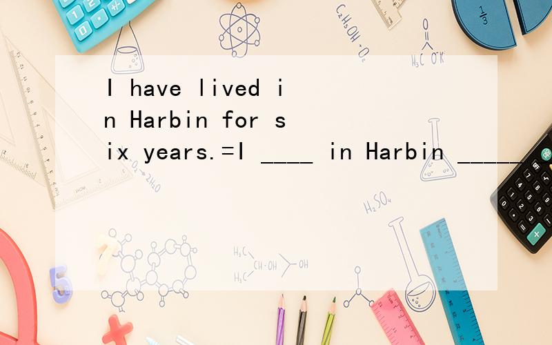 I have lived in Harbin for six years.=I ____ in Harbin _____ _____ _____