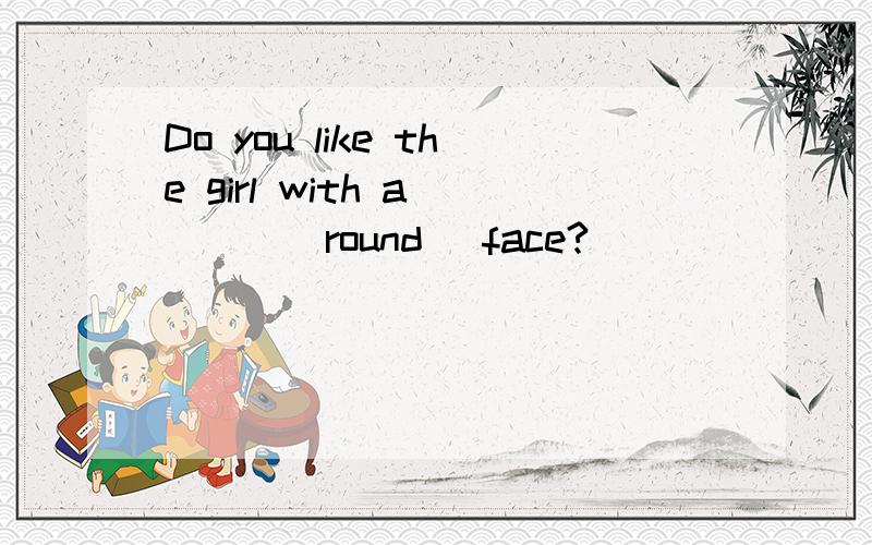 Do you like the girl with a ___(round) face?