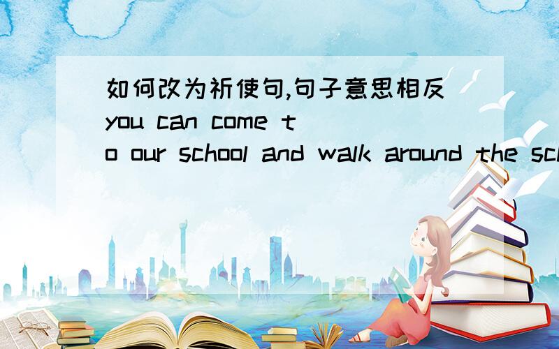 如何改为祈使句,句子意思相反you can come to our school and walk around the school yard.Please _______  ________ to our school _____walk around the school yard.
