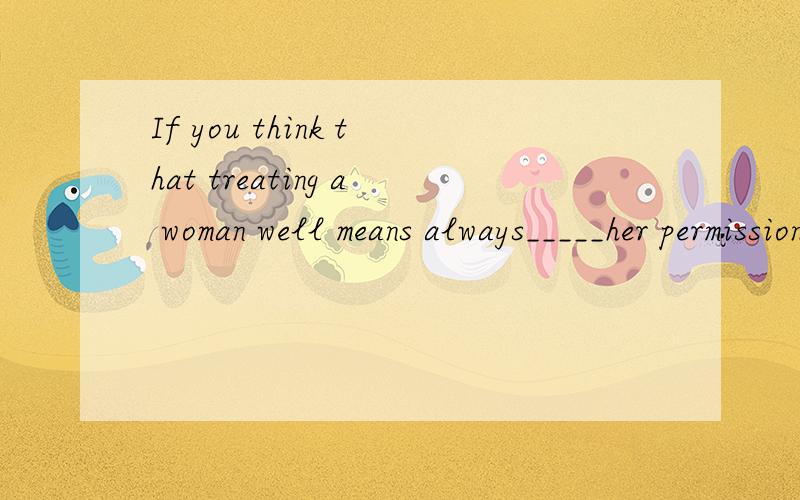 If you think that treating a woman well means always_____her permission for things,think again.A.gets B.got C.to get D.getting