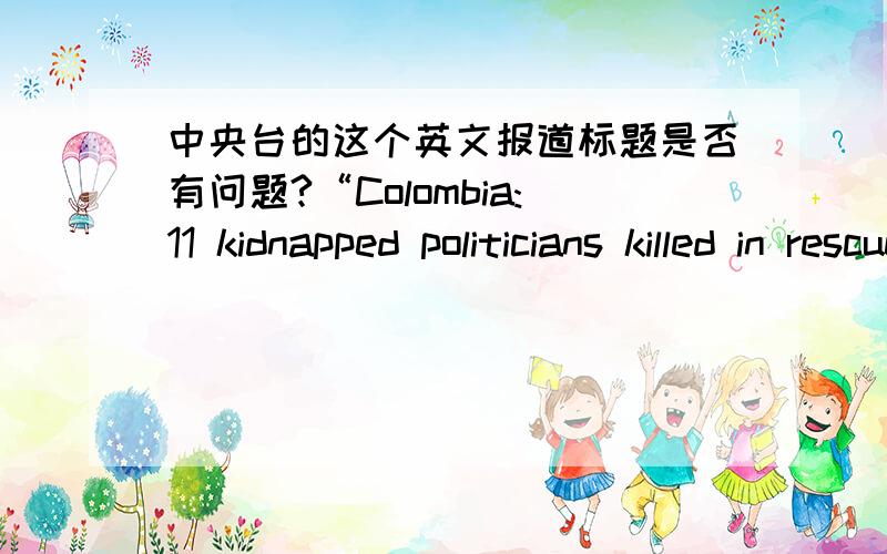 中央台的这个英文报道标题是否有问题?“Colombia:11 kidnapped politicians killed in rescue attempt”以上是中央台的一篇新闻报道标题.我个人认为是有语法问题的.应该改为