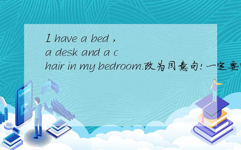 I have a bed ,a desk and a chair in my bedroom.改为同意句!一定要学习英语好的,其他不要\(^o^)/~