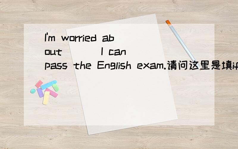 I'm worried about （ ） I can pass the English exam.请问这里是填if还是whether,想要详细的解答不只是答案,谢谢!为什么要填if／whether,只能选一个.