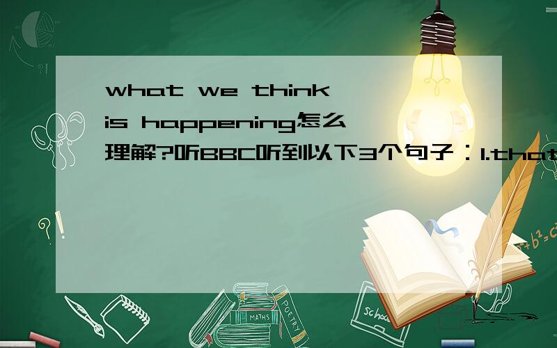 what we think is happening怎么理解?听BBC听到以下3个句子：1.that's not what we think is happening in the world.2.what we think is happening is that..3.that's what we think is going to happen here too.其中what we think is happening/going