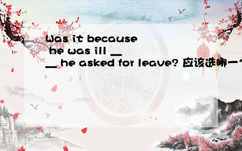 Was it because he was ill ____ he asked for leave? 应该选哪一个?为什么