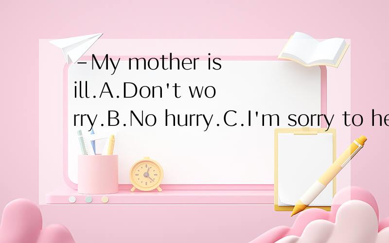 -My mother is ill.A.Don't worry.B.No hurry.C.I'm sorry to hear that.D.OK.选择什么