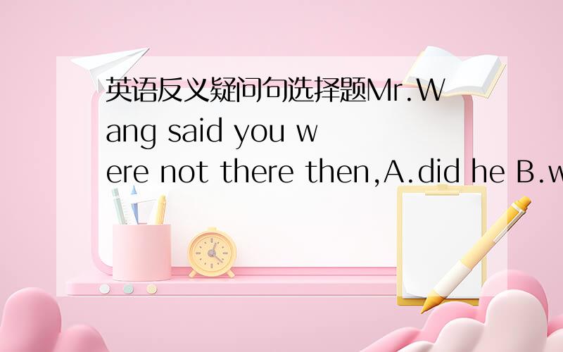 英语反义疑问句选择题Mr.Wang said you were not there then,A.did he B.were you C.didn't he D.weren't he主句+宾语从句的（不包括I think那类）时候,反义疑问部分不是与主句保持一致吗,这里怎么和从句一致了?