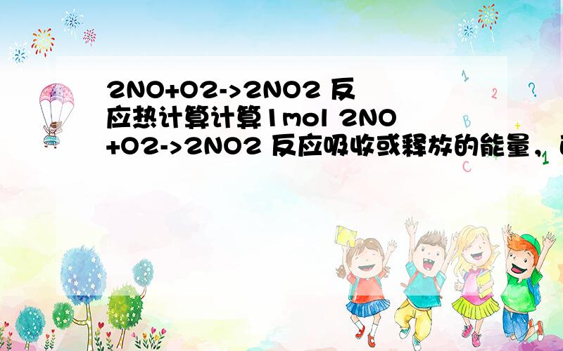 2NO+O2->2NO2 反应热计算计算1mol 2NO+O2->2NO2 反应吸收或释放的能量，已知：N-O 165KJ/molN=O 430KJ/molO-O 145KJ/molO=O 498KJ/mol